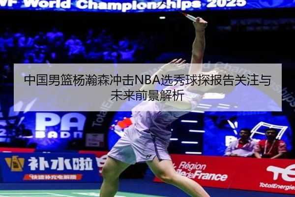 中国男篮杨瀚森冲击NBA选秀球探报告关注与未来前景解析（kaiyun）