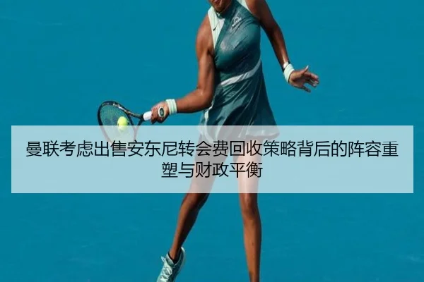 曼联考虑出售安东尼转会费回收策略背后的阵容重塑与财政平衡