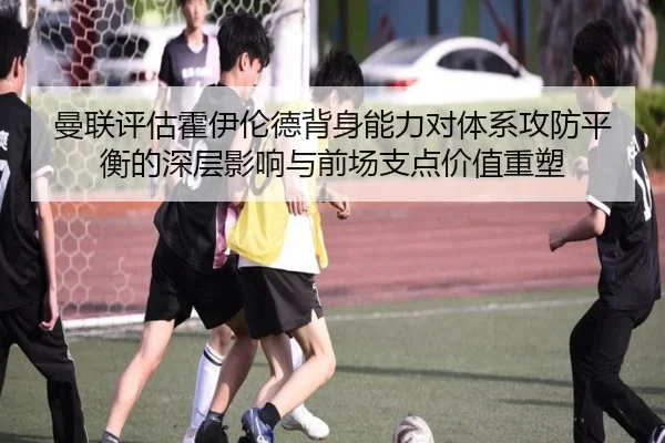 曼联评估霍伊伦德背身能力对体系攻防平衡的深层影响与前场支点价值重塑（kaiyun）