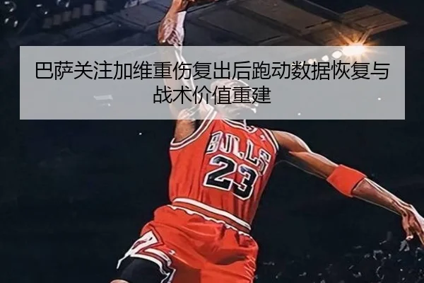 巴萨关注加维重伤复出后跑动数据恢复与战术价值重建