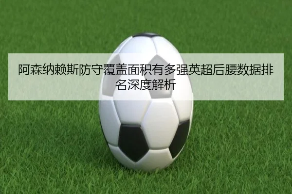 阿森纳赖斯防守覆盖面积有多强英超后腰数据排名深度解析