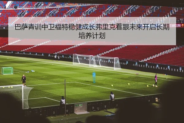 巴萨青训中卫福特稳健成长弗里克着眼未来开启长期培养计划（kaiyun）