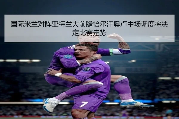 国际米兰对阵亚特兰大前瞻恰尔汗奥卢中场调度将决定比赛走势（kaiyun）