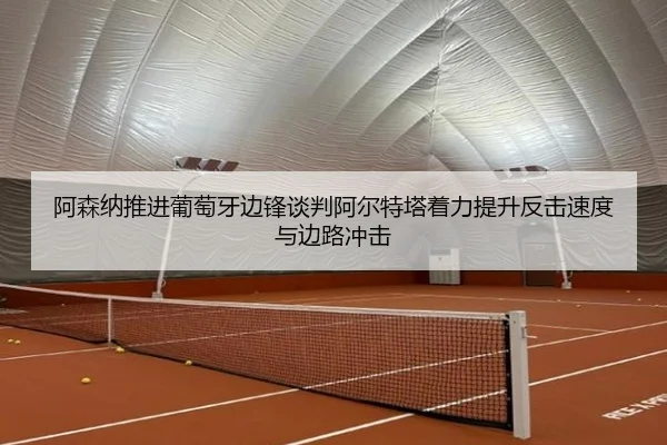 阿森纳推进葡萄牙边锋谈判阿尔特塔着力提升反击速度与边路冲击（kaiyun）